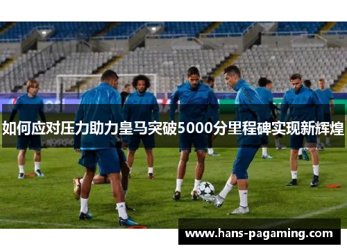 如何应对压力助力皇马突破5000分里程碑实现新辉煌 如何应对压力助力皇马突破5000分里程碑实现新辉煌