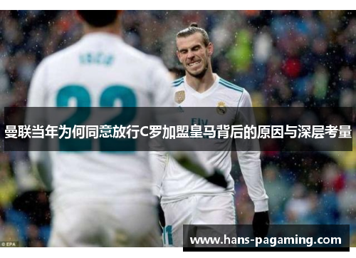 曼联当年为何同意放行C罗加盟皇马背后的原因与深层考量 曼联当年为何同意放行C罗加盟皇马背后的原因与深层考量