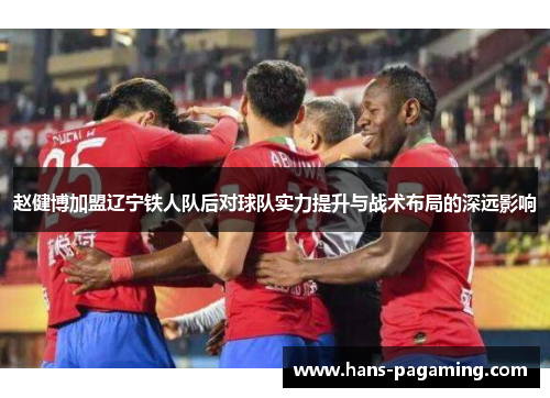 赵健博加盟辽宁铁人队后对球队实力提升与战术布局的深远影响 赵健博加盟辽宁铁人队后对球队实力提升与战术布局的深远影响
