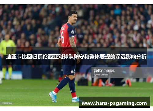 迪亚卡比回归瓦伦西亚对球队防守和整体表现的深远影响分析 迪亚卡比回归瓦伦西亚对球队防守和整体表现的深远影响分析